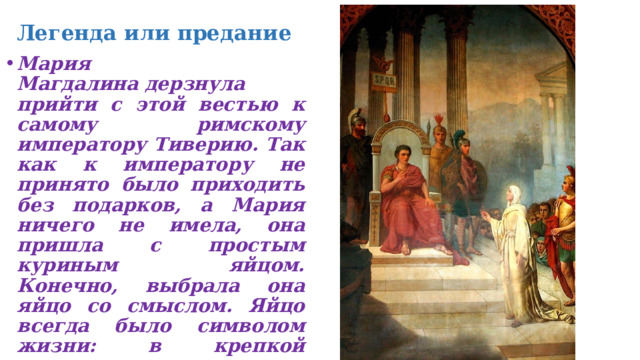 Легенда или предание Мария Магдалина дерзнула прийти с этой вестью к самому римскому императору Тиверию. Так как к императору не принято было приходить без подарков, а Мария ничего не имела, она пришла с простым куриным яйцом. Конечно, выбрала она яйцо со смыслом. Яйцо всегда было символом жизни: в крепкой скорлупе находится скрытая от глаз жизнь, которая в свой час вырвется из известкового плена в виде маленького желтого цыпленочка  