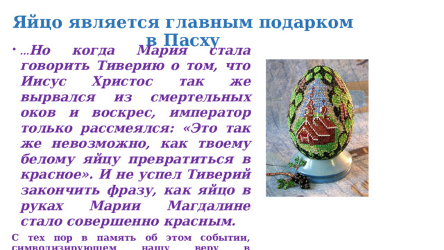 Яйцо является главным подарком в Пасху … Но когда Мария стала говорить Тиверию о том, что Иисус Христос так же вырвался из смертельных оков и воскрес, император только рассмеялся: «Это так же невозможно, как твоему белому яйцу превратиться в красное». И не успел Тиверий закончить фразу, как яйцо в руках Марии Магдалине стало совершенно красным. С тех пор в память об этом событии, символизирующем нашу веру в Воскресшего Господа, мы и красим яйца. Яицо является главным подарком в Пасху. 