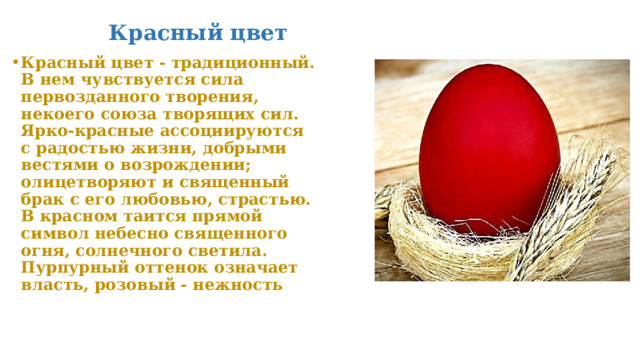 Красный цвет Красный цвет - традиционный. В нем чувствуется сила первозданного творения, некоего союза творящих сил. Ярко-красные ассоциируются с радостью жизни, добрыми вестями о возрождении; олицетворяют и священный брак с его любовью, страстью. В красном таится прямой символ небесно священного огня, солнечного светила. Пурпурный оттенок означает власть, розовый - нежность 