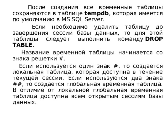  После создания все временные таблицы сохраняются в таблице  tempdb , которая имеется по умолчанию в MS SQL Server.  Если необходимо удалить таблицу до завершения сессии базы данных, то для этой таблицы следует выполнить команду  DROP TABLE .  Название временной таблицы начинается со знака решетки #.  Если используется один знак #, то создается локальная таблица, которая доступна в течение текущей сессии. Если используются два знака ##, то создается глобальная временная таблица. В отличие от локальной глобальная временная таблица доступна всем открытым сессиям базы данных. 