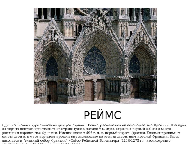 РЕЙМС Один из главных туристических центров страны - Реймс, расположен на северо-востоке Франции. Это один из первых центров христианства в стране (уже в начале V в. здесь строится первый собор) и место рождения королевства Франция. Именно здесь в 496 г. н. э. первый король франков Хлодвиг принимает христианство, и с тех пор здесь прошли миропомазание на трон двадцать пять королей Франции. Здесь находится и 