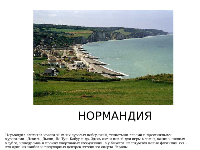 НОРМАНДИЯ Нормандия славится красотой своих суровых побережий, тенистыми лесами и престижными курортами - Довиль, Дьепп, Ле Тук, Кабур и др. Здесь сотни полей для игры в гольф, казино, ночных клубов, ипподромов и прочих спортивных сооружений, а у берегов швартуются целые флотилии яхт - это один из наиболее популярных центров яхтенного спорта Европы. 