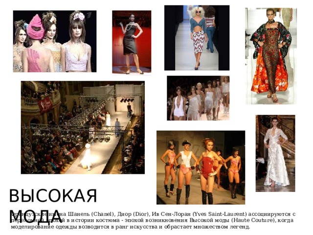 ВЫСОКАЯ МОДА Французские имена Шанель (Chanel), Диор (Dior), Ив Сен-Лоран (Yves Saint-Laurent) ассоциируются с переломной эпохой в истории костюма - эпохой возникновения Высокой моды (Haute Couture), когда моделирование одежды возводится в ранг искусства и обрастает множеством легенд. 