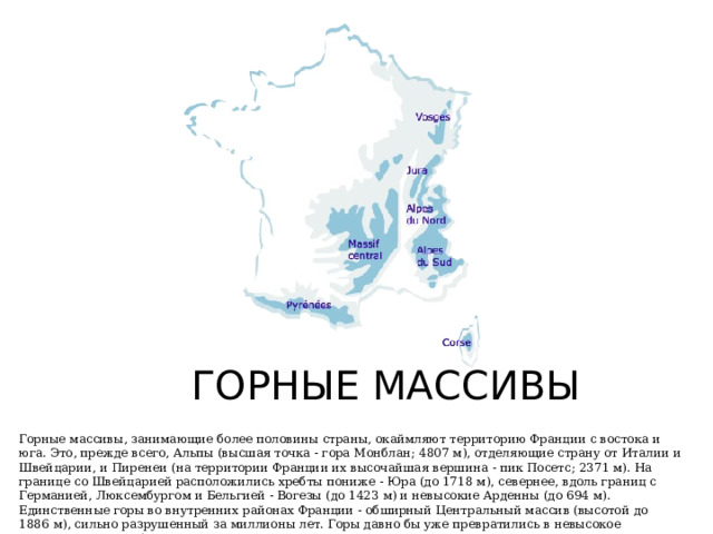 ГОРНЫЕ МАССИВЫ Горные массивы, занимающие более половины страны, окаймляют территорию Франции с востока и юга. Это, прежде всего, Альпы (высшая точка - гора Монблан; 4807 м), отделяющие страну от Италии и Швейцарии, и Пиренеи (на территории Франции их высочайшая вершина - пик Посетс; 2371 м). На границе со Швейцарией расположились хребты пониже - Юра (до 1718 м), севернее, вдоль границ с Германией, Люксембургом и Бельгией - Вогезы (до 1423 м) и невысокие Арденны (до 694 м). Единственные горы во внутренних районах Франции - обширный Центральный массив (высотой до 1886 м), сильно разрушенный за миллионы лет. Горы давно бы уже превратились в невысокое плоскогорье, если бы не конусы теперь уже потухших вулканов. 