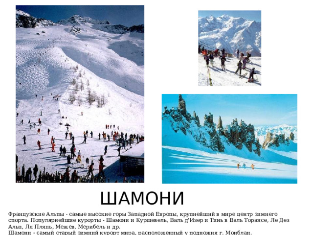 ШАМОНИ Французские Альпы - самые высокие горы Западной Европы, крупнейший в мире центр зимнего спорта. Популярнейшие курорты - Шамони и Куршевель, Валь д'Изер и Тинь в Валь Торансе, Ле Дез Альп, Ля Плянь, Межев, Мерибель и др.   Шамони - самый старый зимний курорт мира, расположенный у подножия г. Монблан. 