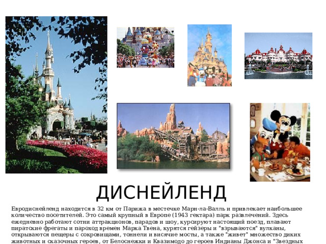 ДИСНЕЙЛЕНД Евродиснейленд находится в 32 км от Парижа в местечке Марн-ла-Валль и привлекает наибольшее количество посетителей. Это самый крупный в Европе (1943 гектара) парк развлечений. Здесь ежедневно работают сотни аттракционов, парадов и шоу, курсируют настоящий поезд, плавают пиратские фрегаты и пароход времен Марка Твена, курятся гейзеры и 