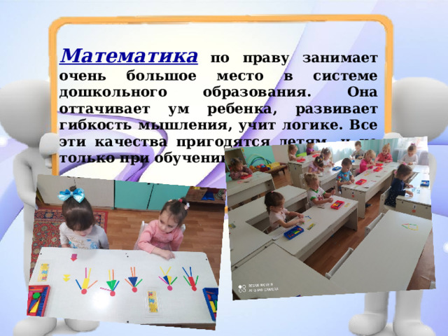 Математика  по праву занимает очень большое место в системе дошкольного образования. Она оттачивает ум ребенка, развивает гибкость мышления, учит логике. Все эти качества пригодятся детям, и не только при обучении математике. 
