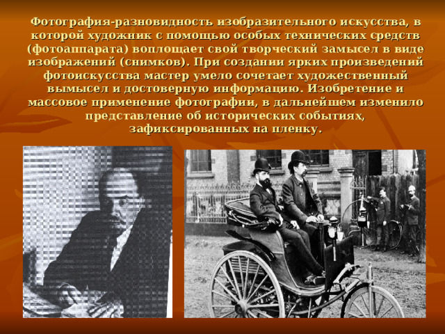 Фотография-разновидность изобразительного искусства, в которой художник с помощью особых технических средств (фотоаппарата) воплощает свой творческий замысел в виде изображений (снимков). При создании ярких произведений фотоискусства мастер умело сочетает художественный вымысел и достоверную информацию. Изобретение и массовое применение фотографии, в дальнейшем изменило представление об исторических событиях, зафиксированных на пленку. 