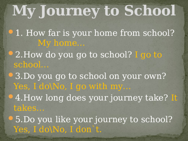 My Journey to School 1. How far is your home from school? My home… 2.How do you go to school? I go to school… 3.Do you go to school on your own? Yes, I do\No, I go with my… 4.How long does your journey take? It takes… 5.Do you like your journey to school? Yes, I do\No, I don`t. 