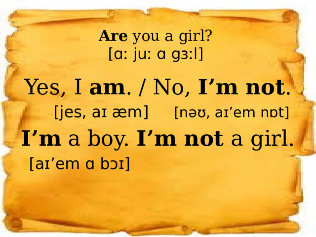 Are you a girl?  [ɑː juː ɑ gɜːl] Yes, I am . / No, I’m not .  [jes, aɪ æm] [nəʊ, aɪ’em nɒt] I’m a boy. I’m not a girl.  [aɪ’em ɑ bɔɪ] 