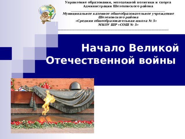 Управление образования, молодежной политики и спорта Администрации Шелеховского района _____________________________________________________________ Муниципальное казенное общеобразовательное учреждение Шелеховского района « Средняя общеобразовательная школа № 5»  МКОУ ШР «СОШ № 5» ______________________________________________________________________________  Начало Великой Отечественной войны     