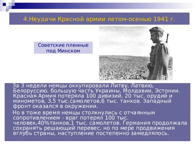 4.Неудачи Красной армии летом-осенью 1941 г. Советские пленные под Минском  За 3 недели немцы оккупировали Литву, Латвию, Белоруссию, большую часть Украины, Молдавии, Эстонии. Красная Армия потеряла 100 дивизий, 20 тыс. орудий и минометов, 3,5 тыс.самолетов,6 тыс. танков. Западный фронт оказался в окружении.  Но в тоже время немцы столкнулись с отчаянным сопротивлением - враг потерял 100 тыс. человек,40%танков,1 тыс. самолетов. Германия продолжала сохранять решающий перевес, но по мере продвижения вглубь страны, наступление постепенно замедлялось. 