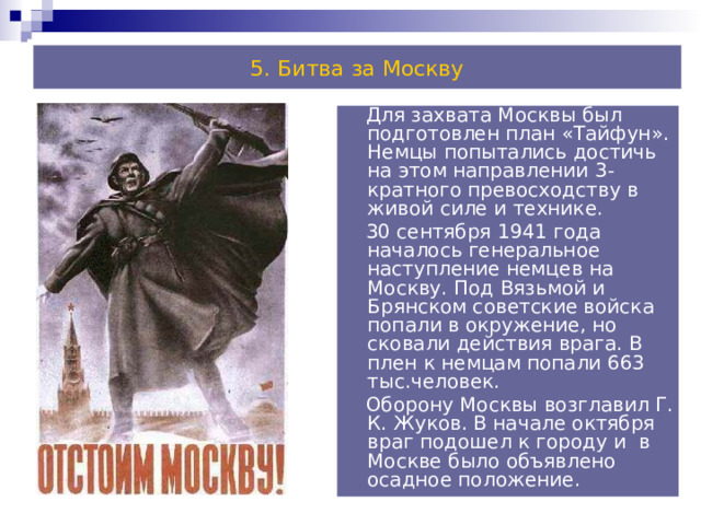 5. Битва за Москву  Для захвата Москвы был подготовлен план «Тайфун». Немцы попытались достичь на этом направлении 3-кратного превосходству в живой силе и технике.  30 сентября 1941 года началось генеральное наступление немцев на Москву. Под Вязьмой и Брянском советские войска попали в окружение, но сковали действия врага. В плен к немцам попали 663 тыс.человек.  Оборону Москвы возглавил Г. К. Жуков. В начале октября враг подошел к городу и в Москве было объявлено осадное положение. 