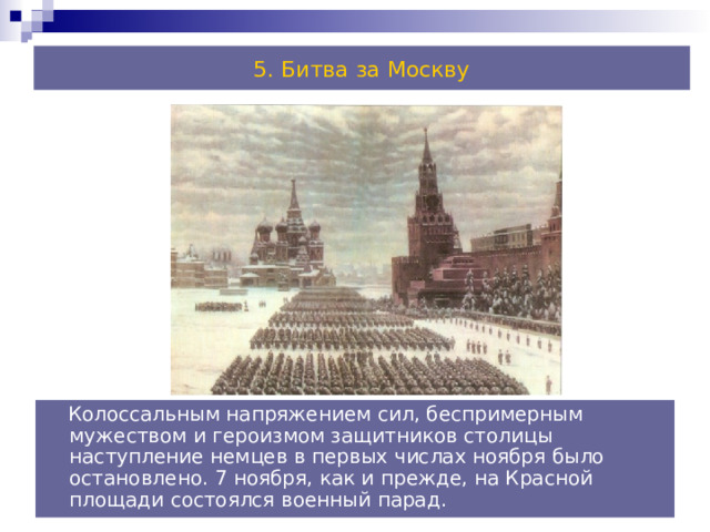 5. Битва за Москву  Колоссальным напряжением сил, беспримерным мужеством и героизмом защитников столицы наступление немцев в первых числах ноября было остановлено. 7 ноября, как и прежде, на Красной площади состоялся военный парад. 