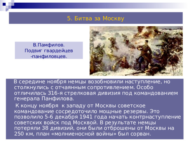 5. Битва за Москву В.Памфилов. Подвиг гвардейцев -панфиловцев.  В середине ноября немцы возобновили наступление, но столкнулись с отчаянным сопротивлением. Особо отличилась 316-я стрелковая дивизия под командованием генерала Панфилова.  К концу ноября к западу от Москвы советское командование сосредоточило мощные резервы. Это позволило 5-6 декабря 1941 года начать контрнаступление советских войск под Москвой. В результате немцы потеряли 38 дивизий, они были отброшены от Москвы на 250 км, план «молниеносной войны» был сорван. 