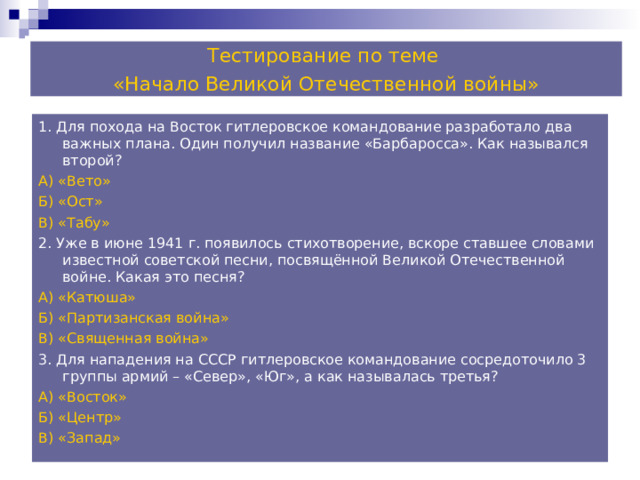 Тестирование по теме «Начало Великой Отечественной войны» 1. Для похода на Восток гитлеровское командование разработало два важных плана. Один получил название «Барбаросса». Как назывался второй? А) «Вето» Б) «Ост» В) «Табу» 2. Уже в июне 1941 г. появилось стихотворение, вскоре ставшее словами известной советской песни, посвящённой Великой Отечественной войне. Какая это песня? А) «Катюша» Б) «Партизанская война» В) «Священная война» 3. Для нападения на СССР гитлеровское командование сосредоточило 3 группы армий – «Север», «Юг», а как называлась третья? А) «Восток» Б) «Центр» В) «Запад» 