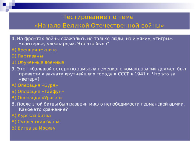 Тестирование по теме «Начало Великой Отечественной войны» 4. На фронтах войны сражались не только люди, но и «яки», «тигры», «пантеры», «леопарды». Что это было? А) Военная техника Б) Партизаны В) Обученные военные 5. Этот «большой ветер» по замыслу немецкого командования должен был привести к захвату крупнейшего города в СССР в 1941 г. Что это за «ветер»? А) Операция «Буря» Б) Операция «Тайфун» В) Операция «Ураган» 6. После этой битвы был развеян миф о непобедимости германской армии. Какое это сражение? А) Курская битва Б) Смоленская битва В) Битва за Москву 