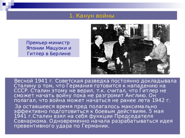 Канун войны Премьер-министр Японии Мацуоки и Гитлер в Берлине  Весной 1941 г. Советская разведка постоянно докладывала Сталину о том, что Германия готовится к нападению на СССР. Сталин этому не верил, т.к. считал, что Гитлер не сможет начать войну пока не разгромит Англию. Он полагал, что война может начаться не ранее лета 1942 г.  За оставшееся время пред полагалось максимально эффективно подготовиться к боевым действиям. 5 мая 1941 г.Сталин взял на себя функции Председателя Совнаркома. Одновременно начала разрабатываться идея превентивного удара по Германии. 
