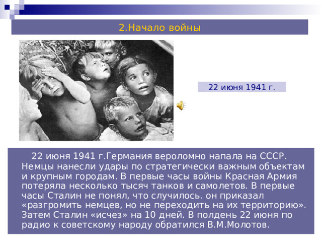 2.Начало войны 22 июня 1941 г.  22 июня 1941 г.Германия вероломно напала на СССР. Немцы нанесли удары по стратегически важным объектам и крупным городам. В первые часы войны Красная Армия потеряла несколько тысяч танков и самолетов. В первые часы Сталин не понял, что случилось. он приказал «разгромить немцев, но не переходить на их территорию». Затем Сталин «исчез» на 10 дней. В полдень 22 июня по радио к советскому народу обратился В.М.Молотов. 