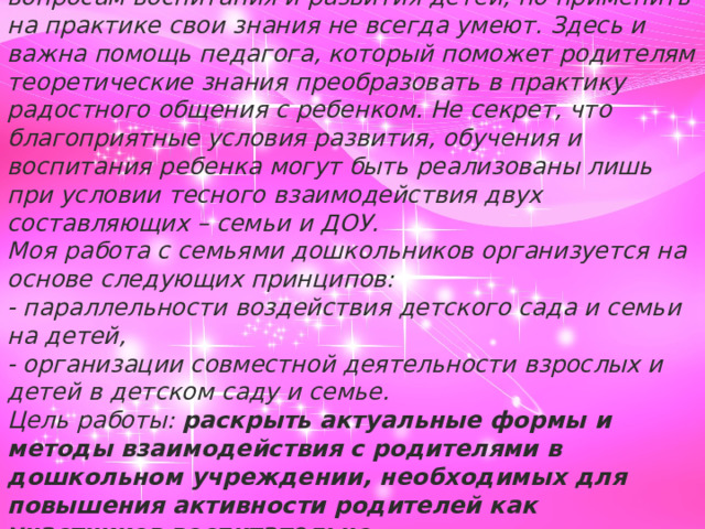 Часто на практике встречается такая картина: родители обладают теоретическими знаниями по вопросам воспитания и развития детей, но применить на практике свои знания не всегда умеют. Здесь и важна помощь педагога, который поможет родителям теоретические знания преобразовать в практику радостного общения с ребенком. Не секрет, что благоприятные условия развития, обучения и воспитания ребенка могут быть реализованы лишь при условии тесного взаимодействия двух составляющих – семьи и ДОУ. Моя работа с семьями дошкольников организуется на основе следующих принципов: - параллельности воздействия детского сада и семьи на детей, - организации совместной деятельности взрослых и детей в детском саду и семье. Цель работы:  раскрыть актуальные формы и методы взаимодействия с родителями в дошкольном учреждении, необходимых для повышения активности родителей как участников воспитательно-образовательного   процесса.       