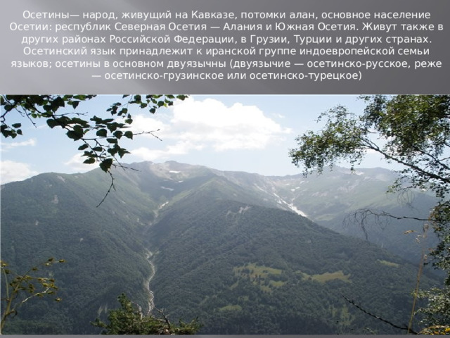 Осетины— народ, живущий на Кавказе, потомки алан, основное население Осетии: республик Северная Осетия — Алания и Южная Осетия. Живут также в других районах Российской Федерации, в Грузии, Турции и других странах. Осетинский язык принадлежит к иранской группе индоевропейской семьи языков; осетины в основном двуязычны (двуязычие — осетинско-русское, реже — осетинско-грузинское или осетинско-турецкое) 