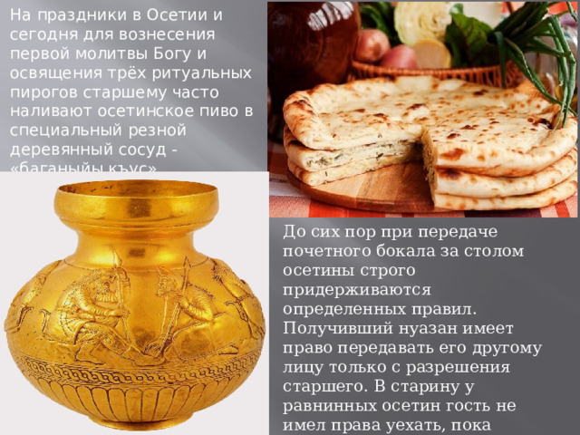 На праздники в Осетии и сегодня для вознесения первой молитвы Богу и освящения трёх ритуальных пирогов старшему часто наливают осетинское пиво в специальный резной деревянный сосуд - «баганыйы къус» До сих пор при передаче почетного бокала за столом осетины строго придерживаются определенных правил. Получивший нуазан имеет право передавать его другому лицу только с разрешения старшего. В старину у равнинных осетин гость не имел права уехать, пока хозяин дома не преподнесет ему свой (бокал для гостя). 