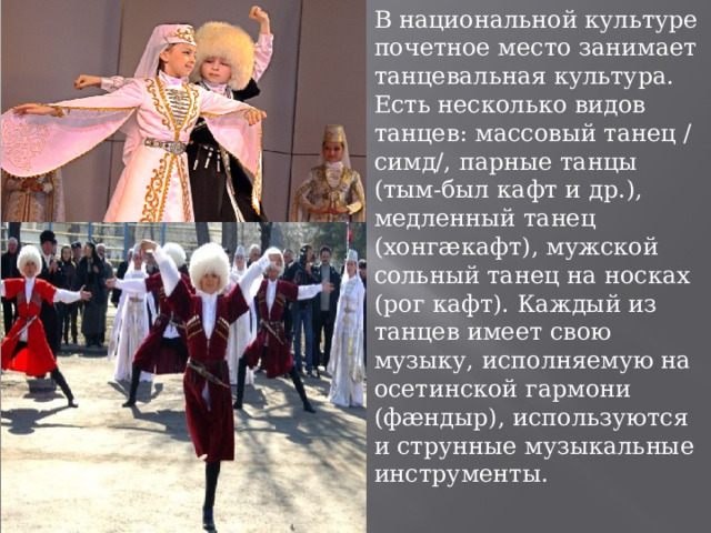 В национальной культуре почетное место занимает танцевальная культура. Есть несколько видов танцев: массовый танец /симд/, парные танцы (тым-был кафт и др.), медленный танец (хонгæкафт), мужской сольный танец на носках (рог кафт). Каждый из танцев имеет свою музыку, исполняемую на осетинской гармони (фæндыр), используются и струнные музыкальные инструменты. 