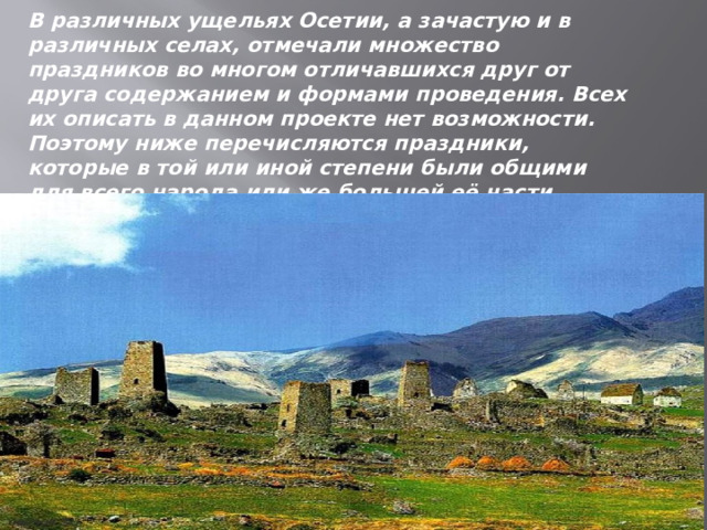 В различных ущельях Осетии, а зачастую и в различных селах, отмечали множество праздников во многом отличавшихся друг от друга содержанием и формами проведения. Всех их описать в данном проекте нет возможности. Поэтому ниже перечисляются праздники, которые в той или иной степени были общими для всего народа или же большей её части.    