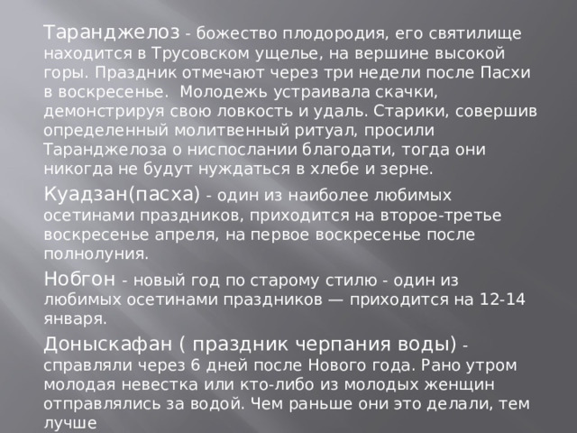 Таранджелоз - божество плодородия, его святилище находится в Трусовском ущелье, на вершине высокой горы. Праздник отмечают через три недели после Пасхи в воскресенье. Молодежь устраивала скачки, демонстрируя свою ловкость и удаль. Старики, совершив определенный молитвенный ритуал, просили Таранджелоза о ниспослании благодати, тогда они никогда не будут нуждаться в хлебе и зерне.  Куадзан(пасха) - один из наиболее любимых осетинами праздников, приходится на второе-третье воскресенье апреля, на первое воскресенье после полнолуния. Нобгон - новый год по старому стилю - один из любимых осетинами праздников — приходится на 12-14 января.  Доныскафан ( праздник черпания воды) -справляли через 6 дней после Нового года. Рано утром молодая невестка или кто-либо из молодых женщин отправлялись за водой. Чем раньше они это делали, тем лучше 