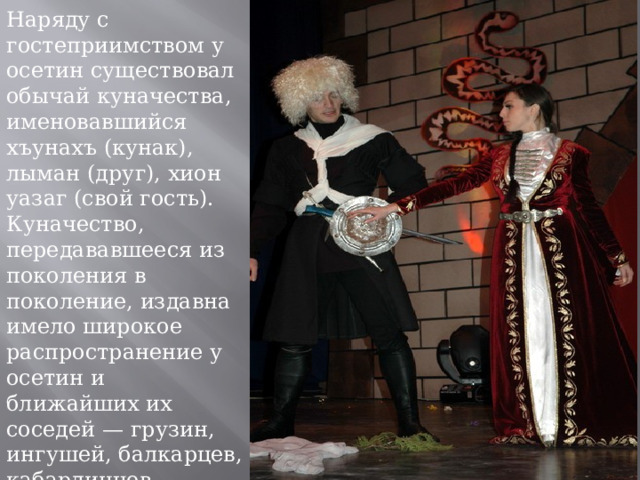 Наряду с гостеприимством у осетин существовал обычай куначества, именовавшийся хъунахъ (кунак), лыман (друг), хион уазаг (свой гость). Куначество, передававшееся из поколения в поколение, издавна имело широкое распространение у осетин и ближайших их соседей — грузин, ингушей, балкарцев, кабардинцев. 