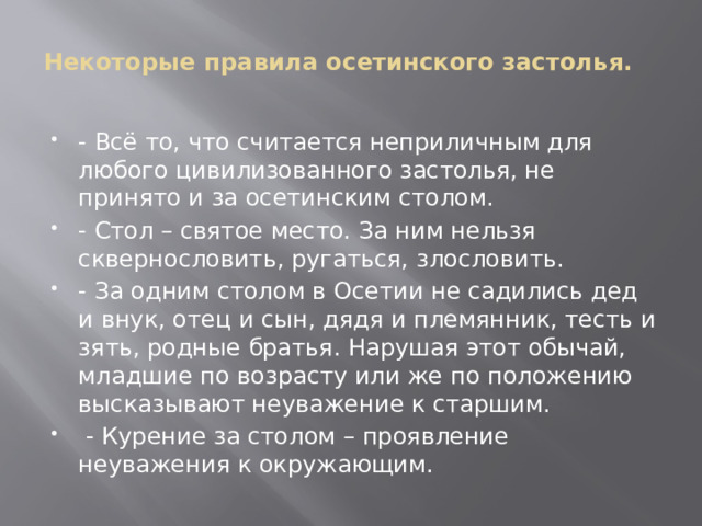 Некоторые правила осетинского застолья.     - Всё то, что считается неприличным для любого цивилизованного застолья, не принято и за осетинским столом. - Стол – святое место. За ним нельзя сквернословить, ругаться, злословить. - За одним столом в Осетии не садились дед и внук, отец и сын, дядя и племянник, тесть и зять, родные братья. Нарушая этот обычай, младшие по возрасту или же по положению высказывают неуважение к старшим.   - Курение за столом – проявление неуважения к окружающим. 