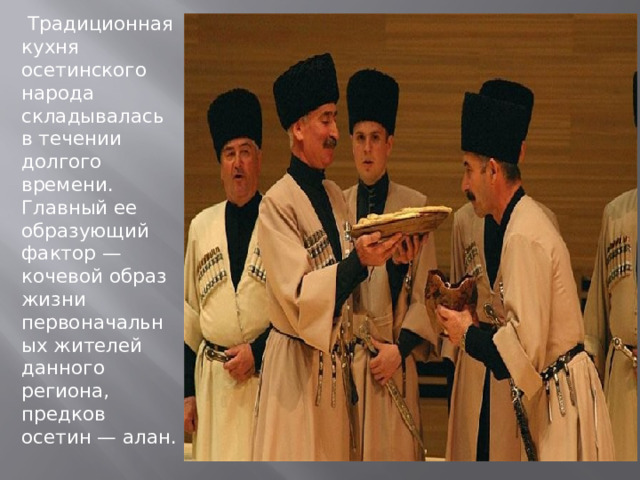   Традиционная кухня осетинского народа складывалась в течении долгого времени. Главный ее образующий фактор — кочевой образ жизни первоначальных жителей данного региона, предков осетин — алан. 