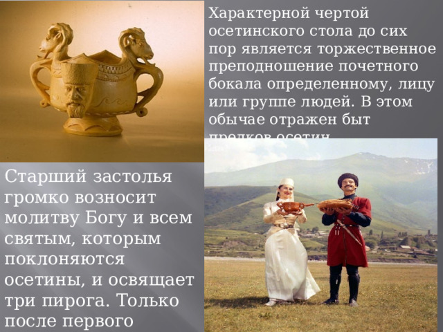 Характерной чертой осетинского стола до сих пор является торжественное преподношение почетного бокала определенному, лицу или группе людей. В этом обычае отражен быт предков осетин. Старший застолья громко возносит молитву Богу и всем святым, которым поклоняются осетины, и освящает три пирога. Только после первого бокала можно начинать трапезу. 