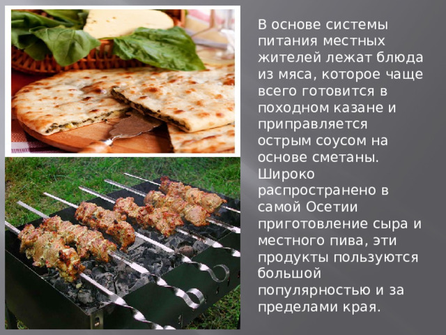В основе системы питания местных жителей лежат блюда из мяса, которое чаще всего готовится в походном казане и приправляется острым соусом на основе сметаны. Широко распространено в самой Осетии приготовление сыра и местного пива, эти продукты пользуются большой популярностью и за пределами края. 