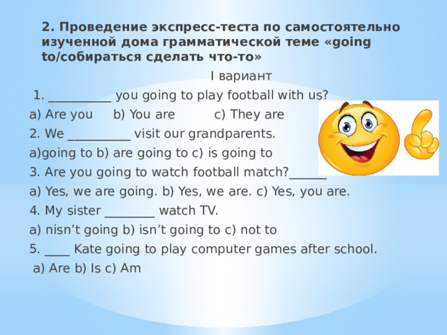 2. Проведение экспресс-теста по самостоятельно изученной дома грамматической теме «going to/собираться сделать что-то»  I вариант  1. __________ you going to play football with us? a) Are you b) You are c) They are 2. We __________ visit our grandparents. a)going to b) are going to c) is going to 3. Are you going to watch football match?______ a) Yes, we are going. b) Yes, we are. c) Yes, you are. 4. My sister ________ watch TV. a) nisn’t going b) isn’t going to c) not to 5. ____ Kate going to play computer games after school.  a) Are b) Is c) Am 