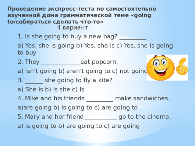 Проведение экспресс-теста по самостоятельно изученной дома грамматической теме «going to/собираться сделать что-то»  II вариант 1. Is she going to buy a new bag? _________ a) Yes, she is going b) Yes, she is c) Yes, she is going to buy 2. They _____________eat popcorn. a) isn’t going b) aren’t going to c) not going to 3. ______ she going to fly a kite? a) She is b) Is she c) Is 4. Mike and his friends _________ make sandwiches. a)are going b) is going to c) are going to 5. Mary and her friend___________ go to the cinema. a) is going to b) are going to c) are going 