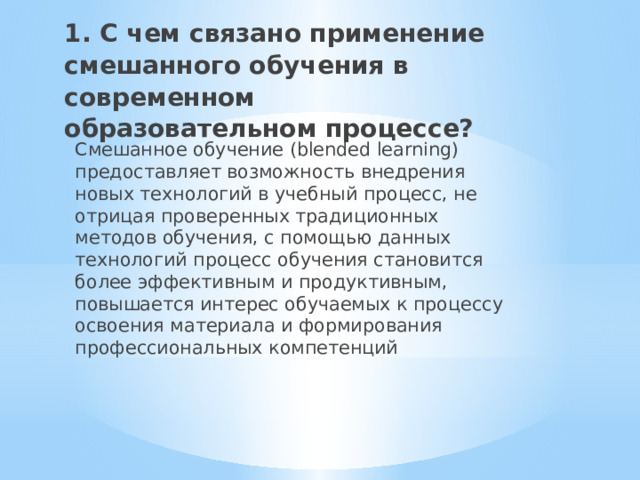 1. С чем связано применение смешанного обучения в современном образовательном процессе?   Смешанное обучение (blended learning) предоставляет возможность внедрения новых технологий в учебный процесс, не отрицая проверенных традиционных методов обучения, с помощью данных технологий процесс обучения становится более эффективным и продуктивным, повышается интерес обучаемых к процессу освоения материала и формирования профессиональных компетенций 