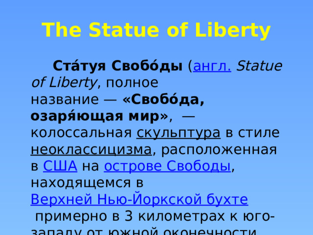 The Statue of Liberty  Ста́туя Свобо́ды  ( англ.   Statue of Liberty , полное название —  «Свобо́да, озаря́ющая мир» ,  — колоссальная  скульптура  в стиле  неоклассицизма , расположенная в  США  на  острове Свободы , находящемся в  Верхней Нью-Йоркской бухте  примерно в 3 километрах к юго-западу от  южной оконечности  острова  Манхэттен .  
