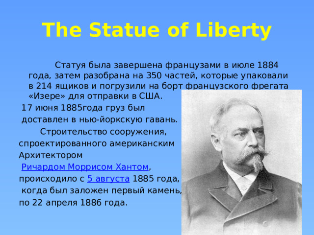 The Statue of Liberty  Статуя была завершена французами в июле 1884 года, затем разобрана на 350 частей, которые упаковали в 214 ящиков и погрузили на борт французского фрегата «Изере» для отправки в США.  17 июня 1885года груз был  доставлен в нью-йоркскую гавань.  Строительство сооружения, спроектированного американским Архитектором   Ричардом Моррисом Хантом , происходило с  5 августа  1885 года,  когда был заложен первый камень, по 22 апреля 1886 года. 