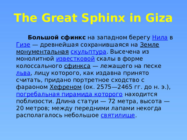 The Great Sphinx in Giza  Большой сфинкс  на западном берегу  Нила  в  Гизе  — древнейшая сохранившаяся на  Земле   монументальная   скульптура . Высечена из монолитной  известковой  скалы в форме колоссального  сфинкса  — лежащего на песке  льва , лицу которого, как издавна принято считать, придано портретное сходство с фараоном  Хефреном  (ок. 2575—2465 гг. до н. э.),  погребальная пирамида которого  находится поблизости. Длина статуи — 72 метра, высота — 20 метров; между передними лапами некогда располагалось небольшое  святилище . 