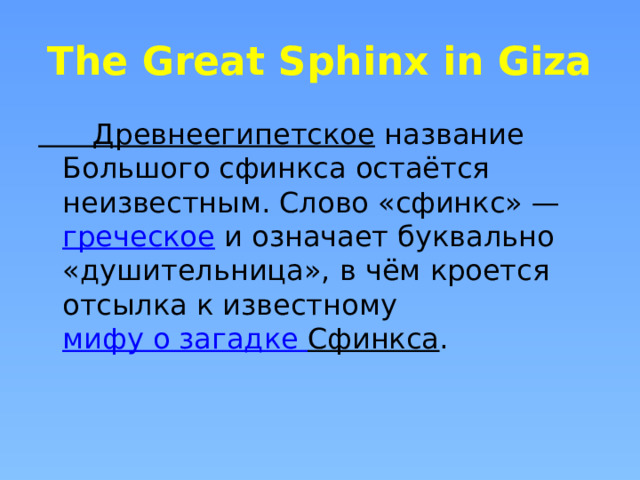 The Great Sphinx in Giza Древнеегипетское  название Большого сфинкса остаётся неизвестным. Слово «сфинкс» —  греческое  и означает буквально «душительница», в чём кроется отсылка к известному  мифу о загадке Сфинкса . 