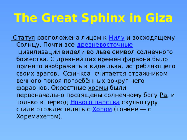 The Great Sphinx in Giza Статуя  расположена лицом к  Нилу  и восходящему Cолнцу. Почти все  древневосточные  цивилизации видели во льве символ солнечного божества. С древнейших времён фараона было принято изображать в виде льва, истребляющего своих врагов. Сфинкса считается стражником вечного покоя погребённых вокруг него фараонов. Окрестные  храмы  были первоначально посвящены солнечному богу  Ра , и только в период  Нового царства  скульптуру стали отождествлять с  Хором  (точнее — с Хоремахетом). 