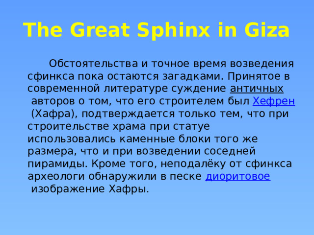 The Great Sphinx in Giza  Обстоятельства и точное время возведения сфинкса пока остаются загадками. Принятое в современной литературе суждение  античных  авторов о том, что его строителем был  Хефрен  (Хафра), подтверждается только тем, что при строительстве храма при статуе использовались каменные блоки того же размера, что и при возведении соседней пирамиды. Кроме того, неподалёку от сфинкса археологи обнаружили в песке  диоритовое  изображение Хафры. 