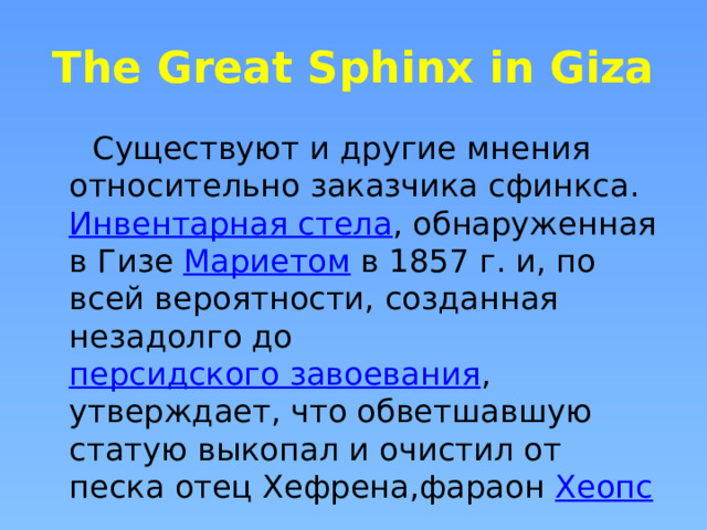 The Great Sphinx in Giza  Существуют и другие мнения относительно заказчика сфинкса.  Инвентарная стела , обнаруженная в Гизе  Мариетом  в 1857 г. и, по всей вероятности, созданная незадолго до  персидского завоевания , утверждает, что обветшавшую статую выкопал и очистил от песка отец Хефрена,фараон  Хеопс  . 