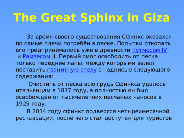 The Great Sphinx in Giza  За время своего существования Сфинкс оказался по самые плечи погребён в песке. Попытки откопать его предпринимались уже в древности  Тутмосом IV  и  Рамзесом II . Первый смог освободить от песка только передние лапы, между которыми велел поставить  гранитную   стелу  с надписью следующего содержания:  Очистить от песка всю грудь Сфинкса удалось итальянцам в 1817 году, а полностью он был освобождён от тысячелетних песчаных наносов в 1925 году.  В 2014 году сфинкс подвергся четырехмесячной реставрации, после чего стал доступен для туристов 