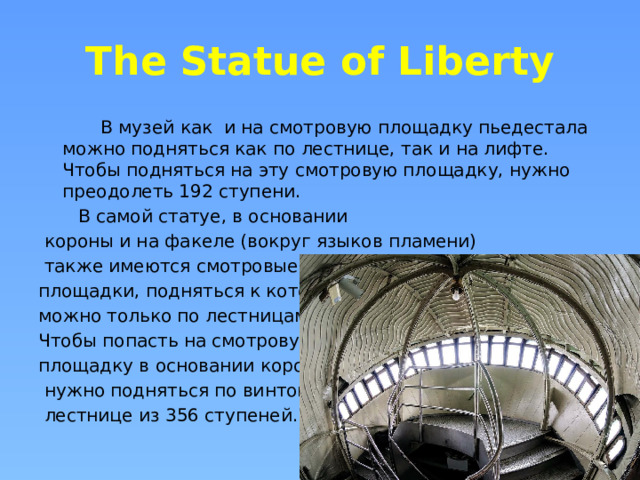 The Statue of Liberty  В музей как и на смотровую площадку пьедестала можно подняться как по лестнице, так и на лифте. Чтобы подняться на эту смотровую площадку, нужно преодолеть 192 ступени.  В самой статуе, в основании  короны и на факеле (вокруг языков пламени)  также имеются смотровые площадки, подняться к которым можно только по лестницам. Чтобы попасть на смотровую площадку в основании короны,  нужно подняться по винтовой  лестнице из 356 ступеней. 