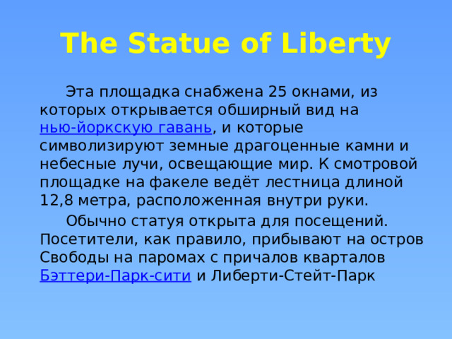 The Statue of Liberty  Эта площадка снабжена 25 окнами, из которых открывается обширный вид на  нью-йоркскую гавань , и которые символизируют земные драгоценные камни и небесные лучи, освещающие мир. К смотровой площадке на факеле ведёт лестница длиной 12,8 метра, расположенная внутри руки.  Обычно статуя открыта для посещений. Посетители, как правило, прибывают на остров Свободы на паромах с причалов кварталов  Бэттери-Парк-сити  и Либерти-Стейт-Парк 