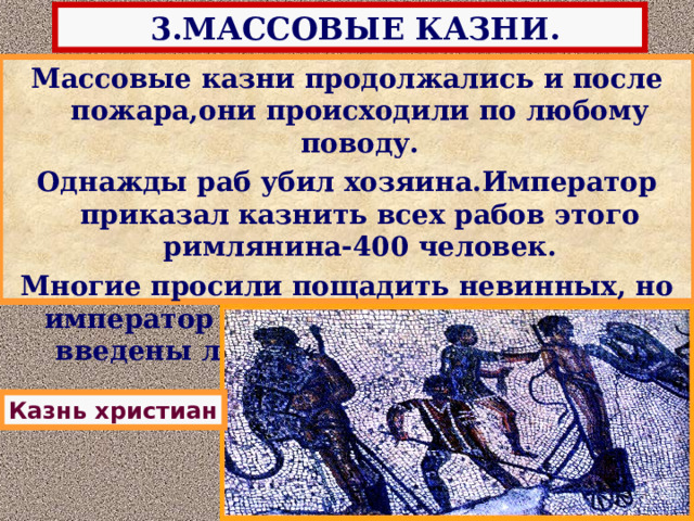  3.МАССОВЫЕ КАЗНИ. Массовые казни продолжались и после пожара,они происходили по любому поводу. Однажды раб убил хозяина.Император приказал казнить всех рабов этого римлянина-400 человек. Многие просили пощадить невинных, но император был неумолим-в город были введены легионы и казнь состоялась. Нерон опасаясь восстания, приказал отыскать «поджигателей», и вскоре объявил,о том,что это сделали христиане,верившие в Бога-Спасителя. Он приказал устроить публичную казнь.Христиан распинали на крестах, натравливали на них диких животных,но это только вызывало к ним жалость у простых римлян. Казнь христиан 