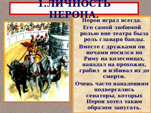 1.ЛИЧНОСТЬ НЕРОНА. Нерон играл всегда. Его самой любимой ролью вне театра была роль главаря банды. Вместе с дружками он ночами носился по Риму на колесницах, нападал на прохожих, грабил и избивал их до смерти. Очень часто нападениям подвергались сенаторы, которых Нерон хотел таким образом запугать. 
