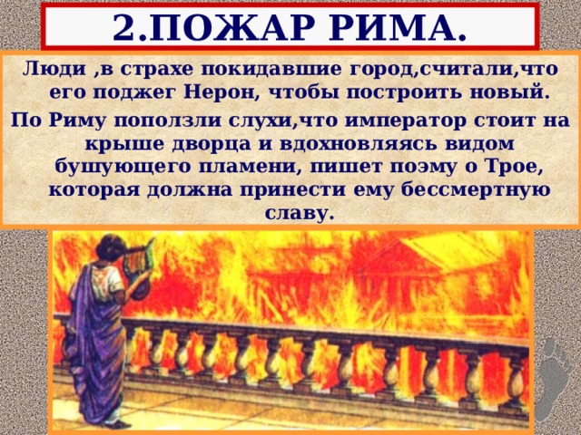 2.ПОЖАР РИМА. Люди ,в страхе покидавшие город,считали,что его поджег Нерон, чтобы построить новый. По Риму поползли слухи,что император стоит на крыше дворца и вдохновляясь видом бушующего пламени, пишет поэму о Трое, которая должна принести ему бессмертную славу. 